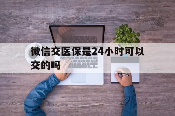 保山最新微信交医保是24小时可以交的吗方法分析(最方便真实的保山微信上交医保多久到账方法)