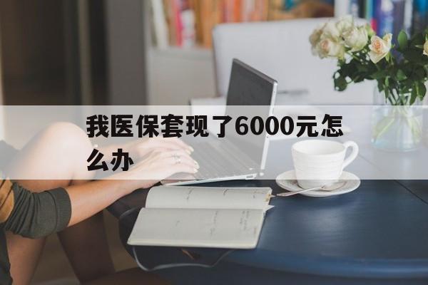 保山最新我医保套现了6000元怎么办方法分析(最方便真实的保山医保套现会被发现吗方法)